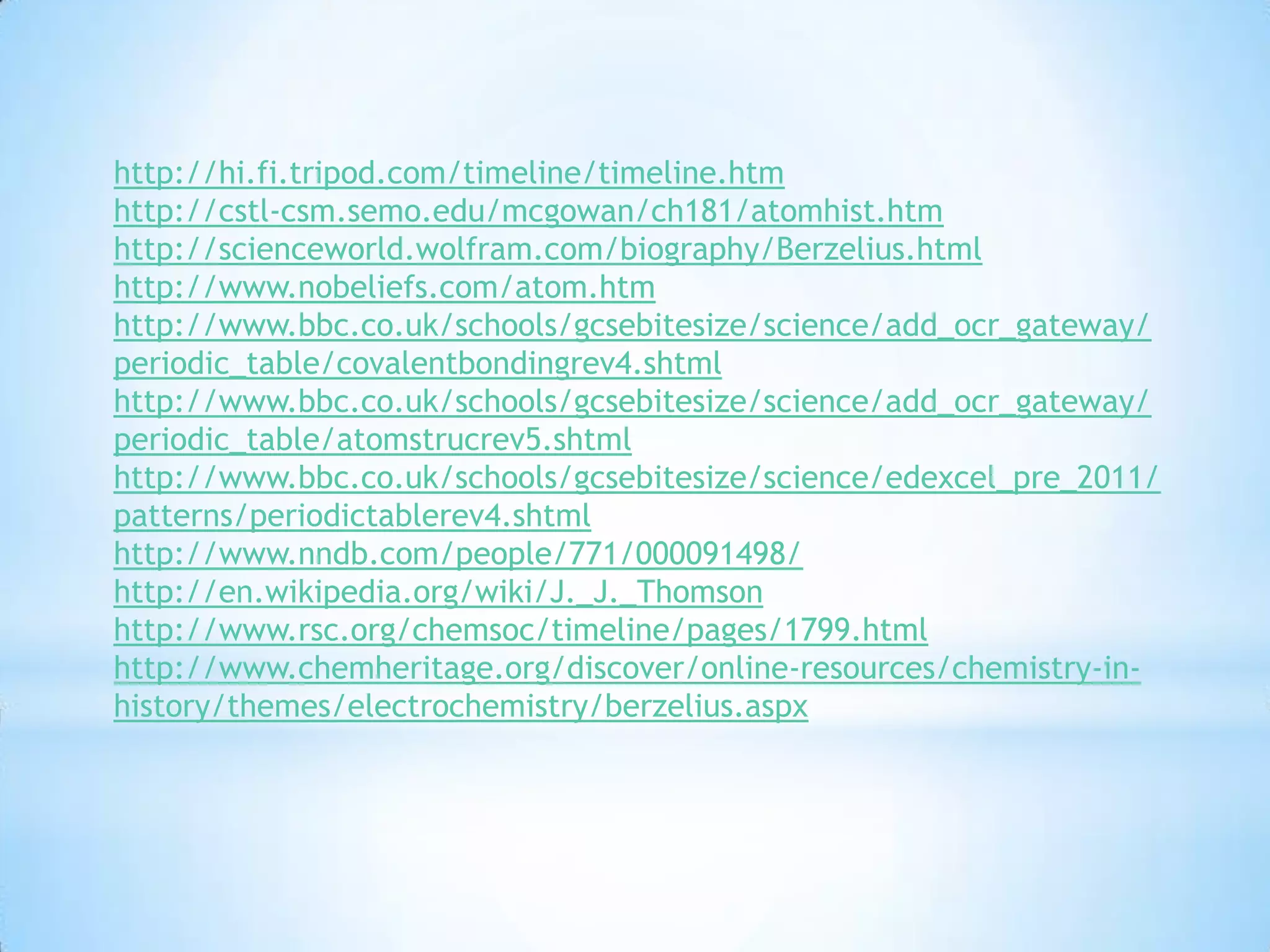 http://hi.fi.tripod.com/timeline/timeline.htm
http://cstl-csm.semo.edu/mcgowan/ch181/atomhist.htm
http://scienceworld.wolfram.com/biography/Berzelius.html
http://www.nobeliefs.com/atom.htm
http://www.bbc.co.uk/schools/gcsebitesize/science/add_ocr_gateway/
periodic_table/covalentbondingrev4.shtml
http://www.bbc.co.uk/schools/gcsebitesize/science/add_ocr_gateway/
periodic_table/atomstrucrev5.shtml
http://www.bbc.co.uk/schools/gcsebitesize/science/edexcel_pre_2011/
patterns/periodictablerev4.shtml
http://www.nndb.com/people/771/000091498/
http://en.wikipedia.org/wiki/J._J._Thomson
http://www.rsc.org/chemsoc/timeline/pages/1799.html
http://www.chemheritage.org/discover/online-resources/chemistry-in-
history/themes/electrochemistry/berzelius.aspx
 