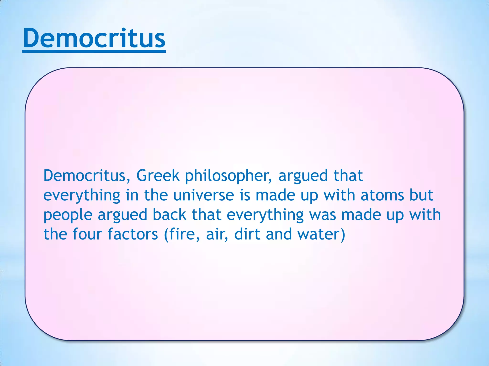Democritus



 Democritus, Greek philosopher, argued that
 everything in the universe is made up with atoms but
 people argued back that everything was made up with
 the four factors (fire, air, dirt and water)
 