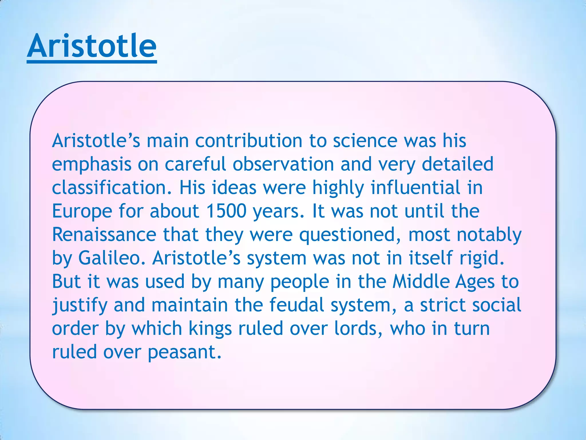 Aristotle

 Aristotle’s main contribution to science was his
 emphasis on careful observation and very detailed
 classification. His ideas were highly influential in
 Europe for about 1500 years. It was not until the
 Renaissance that they were questioned, most notably
 by Galileo. Aristotle’s system was not in itself rigid.
 But it was used by many people in the Middle Ages to
 justify and maintain the feudal system, a strict social
 order by which kings ruled over lords, who in turn
 ruled over peasant.
 