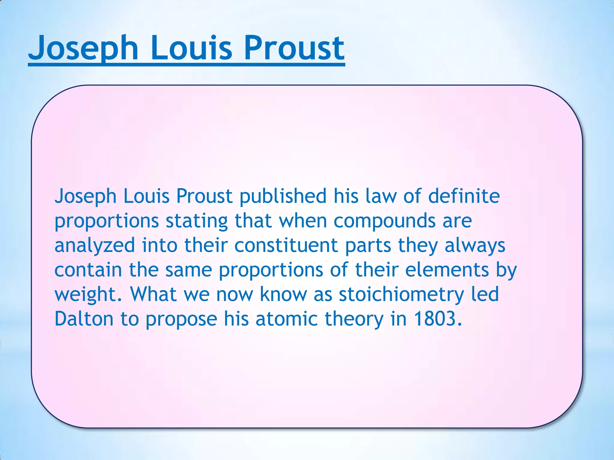 Joseph Louis Proust



 Joseph Louis Proust published his law of definite
 proportions stating that when compounds are
 analyzed into their constituent parts they always
 contain the same proportions of their elements by
 weight. What we now know as stoichiometry led
 Dalton to propose his atomic theory in 1803.
 