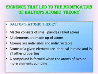 EVIDENCE THAT LED TO THE MODIFICATION OF DALTON’S ATOMIC  THEORY ,[object Object],DALTON’S ATOMIC THEORY :,[object Object],Matter consists of small paricles called atoms.,[object Object],All elements are made up of atoms,[object Object],Atomos are indivisible and indistructable,[object Object],Atoms of a given element are identical in mass and in all other properties,[object Object],A compound is formed when the atoms of two or more elements combine,[object Object]