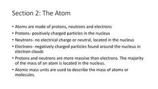 Section 2: The Atom 
• Atoms are made of protons, neutrons and electrons 
• Protons- positively charged particles in the nucleus 
• Neutrons- no electrical charge or neutral, located in the nucleus 
• Electrons- negatively charged particles found around the nucleus in 
electron clouds 
• Protons and neutrons are more massive than electrons. The majority 
of the mass of an atom is located in the nucleus. 
• Atomic mass units are used to describe the mass of atoms or 
molecules. 
 