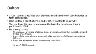 Dalton 
• 1700s- scientists realized that elements could combine in specific ratios to 
form compounds. 
• John Dalton, a British chemist and teacher, wanted to know why 
• The results of his experiments were the basis for this atomic theory 
published in 1803. 
• His theory stated: 
• All substances are made of atoms. Atoms are small particles that cannot be created, 
divided or destroyed. 
• Atoms of the same element are exactly alike, and atoms of different elements are 
different. 
• Atoms join with other atoms to make new substances. 
• He wasn’t 100% correct… 
 