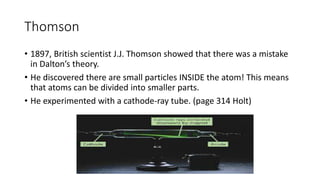 Thomson 
• 1897, British scientist J.J. Thomson showed that there was a mistake 
in Dalton’s theory. 
• He discovered there are small particles INSIDE the atom! This means 
that atoms can be divided into smaller parts. 
• He experimented with a cathode-ray tube. (page 314 Holt) 
 