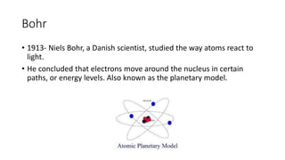 Bohr 
• 1913- Niels Bohr, a Danish scientist, studied the way atoms react to 
light. 
• He concluded that electrons move around the nucleus in certain 
paths, or energy levels. Also known as the planetary model. 
 