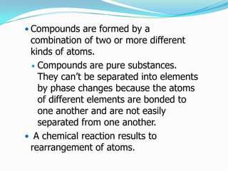  Compounds are formed by a
 combination of two or more different
 kinds of atoms.
   Compounds are pure substances.
    They can’t be separated into elements
    by phase changes because the atoms
    of different elements are bonded to
    one another and are not easily
    separated from one another.
 A chemical reaction results to
 rearrangement of atoms.
 
