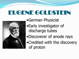 EUGENE GOLDSTEIN
    •German Physicist
    •Early investigator of
     discharge tubes
    •Discoverer of anode rays
    •Credited with the discovery
     of proton
 