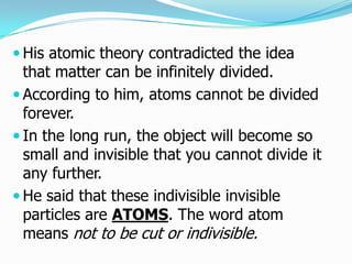  His atomic theory contradicted the idea
  that matter can be infinitely divided.
 According to him, atoms cannot be divided
  forever.
 In the long run, the object will become so
  small and invisible that you cannot divide it
  any further.
 He said that these indivisible invisible
  particles are ATOMS. The word atom
  means not to be cut or indivisible.
 