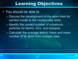 Learning Objectives
• You should be able to:
– Discuss the development of the atom from its
earliest model to the modern day atom.
– Identify the correct number of subatomic
particles for atoms, ions, and isotopes.
– Calculate the average atomic mass and mass
number of an atom from isotopic data.
 