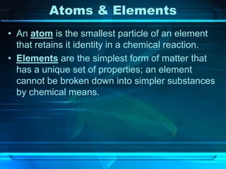 Atoms & Elements
• An atom is the smallest particle of an element
that retains it identity in a chemical reaction.
• Elements are the simplest form of matter that
has a unique set of properties; an element
cannot be broken down into simpler substances
by chemical means.
 