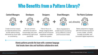 Polaris Industries PG&A UX Team - March 2017
alfonso.moreno@polaris.com
Who Beneﬁts from a Pattern Library?
* Vector Art Created by Freepic
and, ultimately
Atomic patterns provide the team with a common language
that breaks down silos and facilitates collaborative work.
Content Managers
Create once but output
on separate devices and
brands without being
distracted by visual style
or consistency,
Developers
Re-use common
elements focused on
functionality and unen-
cumbered by rigid visual
standards
Designers
Free to focus on
design integrity while
aware of the functional
capabilities available
within the system.
Brand Managers
More empowered to
enable brand consistency
across diﬀerent content
and functional needs.
The Polaris Customer
Better prepared to engage
with the business by way of
a more usable, intuitive,
broadly accessible, and
consistent digital experience.
 