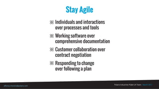 Polaris Industries PG&A UX Team - March 2017
alfonso.moreno@polaris.com
Stay Agile
Individuals and interactions
over processes and tools
Working software over
comprehensive documentation
Customer collaboration over
contract negotiation
Responding to change
over following a plan
 