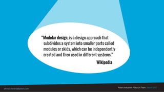 Polaris Industries PG&A UX Team - March 2017
alfonso.moreno@polaris.com
“Modular design, is a design approach that
subdivides a system into smaller parts called
modules or skids, which can be independently
created and then used in different systems.”
Wikipedia
 