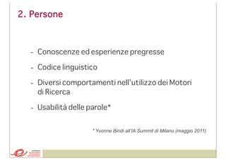 2. Persone

- Conoscenze ed esperienze pregresse
- Codice linguistico
- Diversi comportamenti nell’utilizzo dei Motori
di Ricerca
- Usabilità delle parole*
* Yvonne Bindi all’IA Summit di Milano (maggio 2011)

 