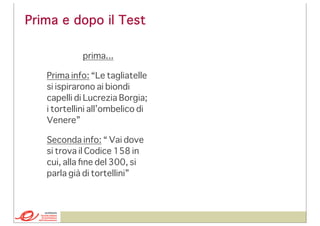Prima e dopo il Test
prima...
Prima info: “Le tagliatelle
si ispirarono ai biondi
capelli di Lucrezia Borgia;
i tortellini all’ombelico di
Venere”
Seconda info: “ Vai dove
si trova il Codice 158 in
cui, alla ﬁne del 300, si
parla già di tortellini”

 