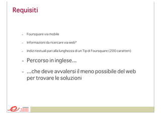 Requisiti

-

Foursquare via mobile

-

Informazioni da ricercare via web*

-

Indizi testuali pari alla lunghezza di un Tip di Foursquare (200 caratteri)

- Percorso in inglese...
- ...che deve avvalersi il meno possibile del web
per trovare le soluzioni

 