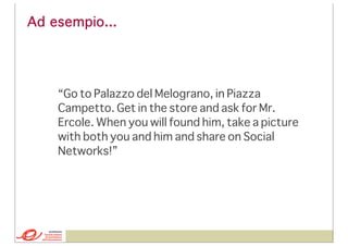 Ad esempio...

“Go to Palazzo del Melograno, in Piazza
Campetto. Get in the store and ask for Mr.
Ercole. When you will found him, take a picture
with both you and him and share on Social
Networks!”

 