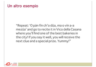 Un altro esempio

“Repeat: ‘O pàn fìn ch’o dûa, ma o vìn a-a
mezûa’ and go to recite it in Vico della Casana
where you’ll ﬁnd one of the best bakeries in
the city! If you say it well, you will receive the
next clue and a special prize. Yummy!”

 