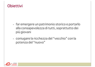 Obiettivi

- far emergere un patrimonio storico e portarlo
alla consapevolezza di tutti, soprattutto dei
più giovani
- coniugare la ricchezza del “vecchio” con la
potenza del “nuovo”

 