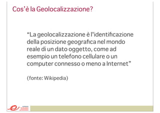 Cos’è la Geolocalizzazione?

“La geolocalizzazione è l'identiﬁcazione
della posizione geograﬁca nel mondo
reale di un dato oggetto, come ad
esempio un telefono cellulare o un
computer connesso o meno a Internet”
(fonte: Wikipedia)

 