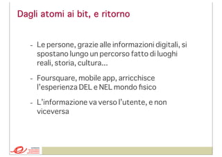 Dagli atomi ai bit, e ritorno
- Le persone, grazie alle informazioni digitali, si
spostano lungo un percorso fatto di luoghi
reali, storia, cultura...
- Foursquare, mobile app, arricchisce
l’esperienza DEL e NEL mondo ﬁsico
- L’informazione va verso l’utente, e non
viceversa

 