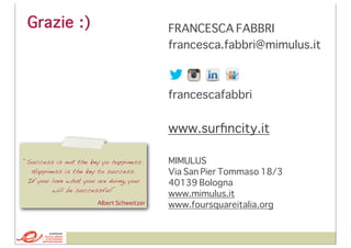 Grazie :)

FRANCESCA FABBRI
francesca.fabbri@mimulus.it

francescafabbri

www.surﬁncity.it
“Success is not the key yo happiness.
Happiness is the key to success.
If you love what you are doing, you
will be successful”
Albert Schweitzer

[CONTATTI]

MIMULUS
Via San Pier Tommaso 18/3
40139 Bologna
www.mimulus.it
www.foursquareitalia.org

 