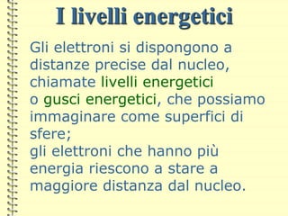 I livelli energetici
Gli elettroni si dispongono a
distanze precise dal nucleo,
chiamate livelli energetici
o gusci energetici, che possiamo
immaginare come superfici di
sfere;
gli elettroni che hanno più
energia riescono a stare a
maggiore distanza dal nucleo.
 