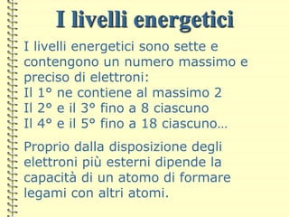 I livelli energetici
I livelli energetici sono sette e
contengono un numero massimo e
preciso di elettroni:
Il 1° ne contiene al massimo 2
Il 2° e il 3° fino a 8 ciascuno
Il 4° e il 5° fino a 18 ciascuno…
Proprio dalla disposizione degli
elettroni più esterni dipende la
capacità di un atomo di formare
legami con altri atomi.
 