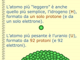 L’atomo più “leggero” è anche
quello più semplice, l’idrogeno (H),
formato da un solo protone (e da
un solo elettrone).
L’atomo più pesante è l’uranio (U),
formato da 92 protoni (e 92
elettroni).
 