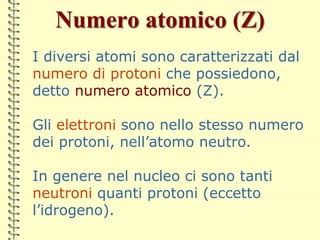 Numero atomico (Z)
I diversi atomi sono caratterizzati dal
numero di protoni che possiedono,
detto numero atomico (Z).
Gli elettroni sono nello stesso numero
dei protoni, nell’atomo neutro.
In genere nel nucleo ci sono tanti
neutroni quanti protoni (eccetto
l’idrogeno).
 