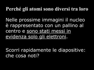 Perché gli atomi sono diversi tra loro
Nelle prossime immagini il nucleo
è rappresentato con un pallino al
centro e sono stati messi in
evidenza solo gli elettroni.
Scorri rapidamente le diapositive:
che cosa noti?
 