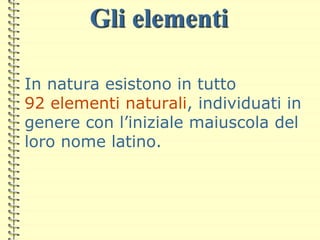 Gli elementi
In natura esistono in tutto
92 elementi naturali, individuati in
genere con l’iniziale maiuscola del
loro nome latino.
 