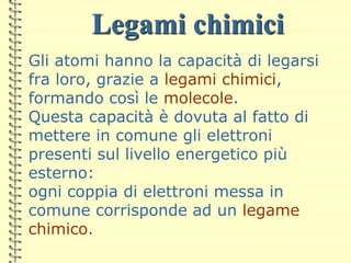 Legami chimici
Gli atomi hanno la capacità di legarsi
fra loro, grazie a legami chimici,
formando così le molecole.
Questa capacità è dovuta al fatto di
mettere in comune gli elettroni
presenti sul livello energetico più
esterno:
ogni coppia di elettroni messa in
comune corrisponde ad un legame
chimico.
 