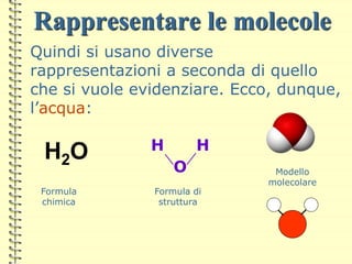 Rappresentare le molecole
Quindi si usano diverse
rappresentazioni a seconda di quello
che si vuole evidenziare. Ecco, dunque,
l’acqua:
H H
O
H2O
Formula
chimica
Formula di
struttura
Modello
molecolare
 