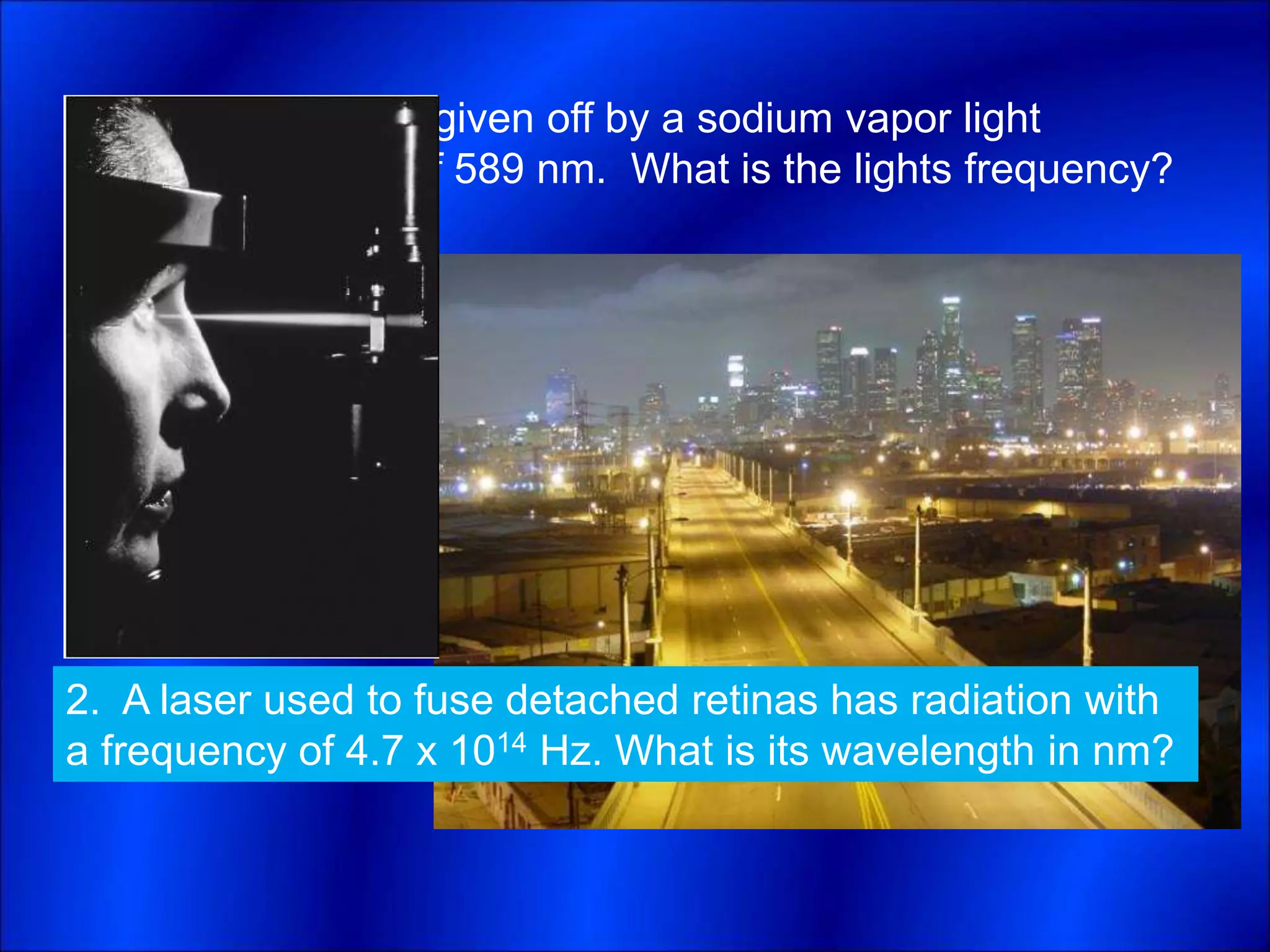 1. The yellow light given off by a sodium vapor light
has a wavelength of 589 nm. What is the lights frequency?
2. A laser used to fuse detached retinas has radiation with
a frequency of 4.7 x 1014 Hz. What is its wavelength in nm?
 