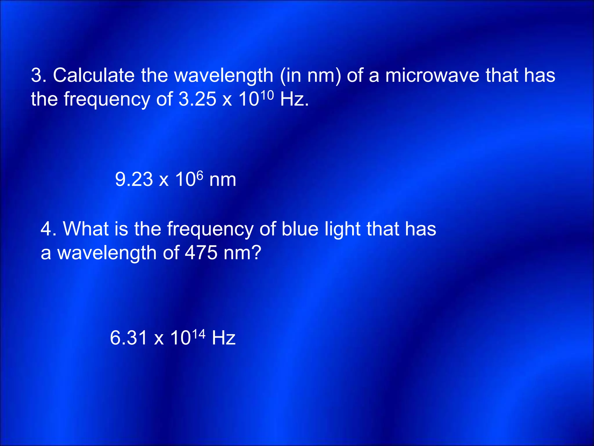 3. Calculate the wavelength (in nm) of a microwave that has
the frequency of 3.25 x 1010 Hz.
4. What is the frequency of blue light that has
a wavelength of 475 nm?
9.23 x 106 nm
6.31 x 1014 Hz
 