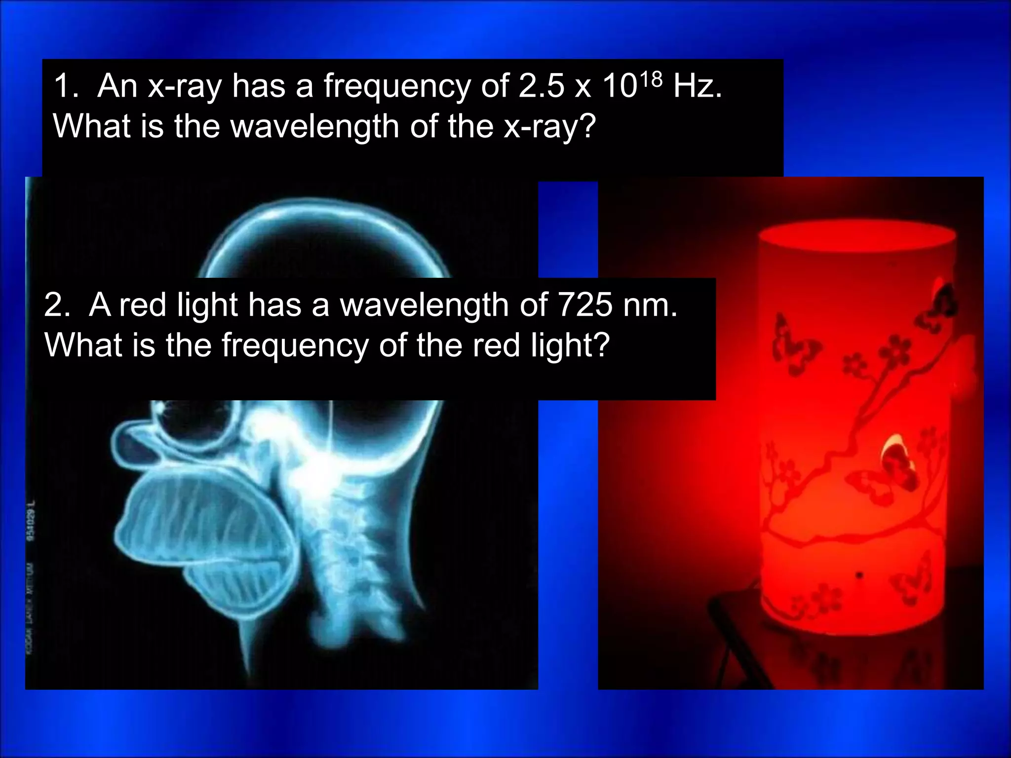 1. An x-ray has a frequency of 2.5 x 1018 Hz.
What is the wavelength of the x-ray?
2. A red light has a wavelength of 725 nm.
What is the frequency of the red light?
 