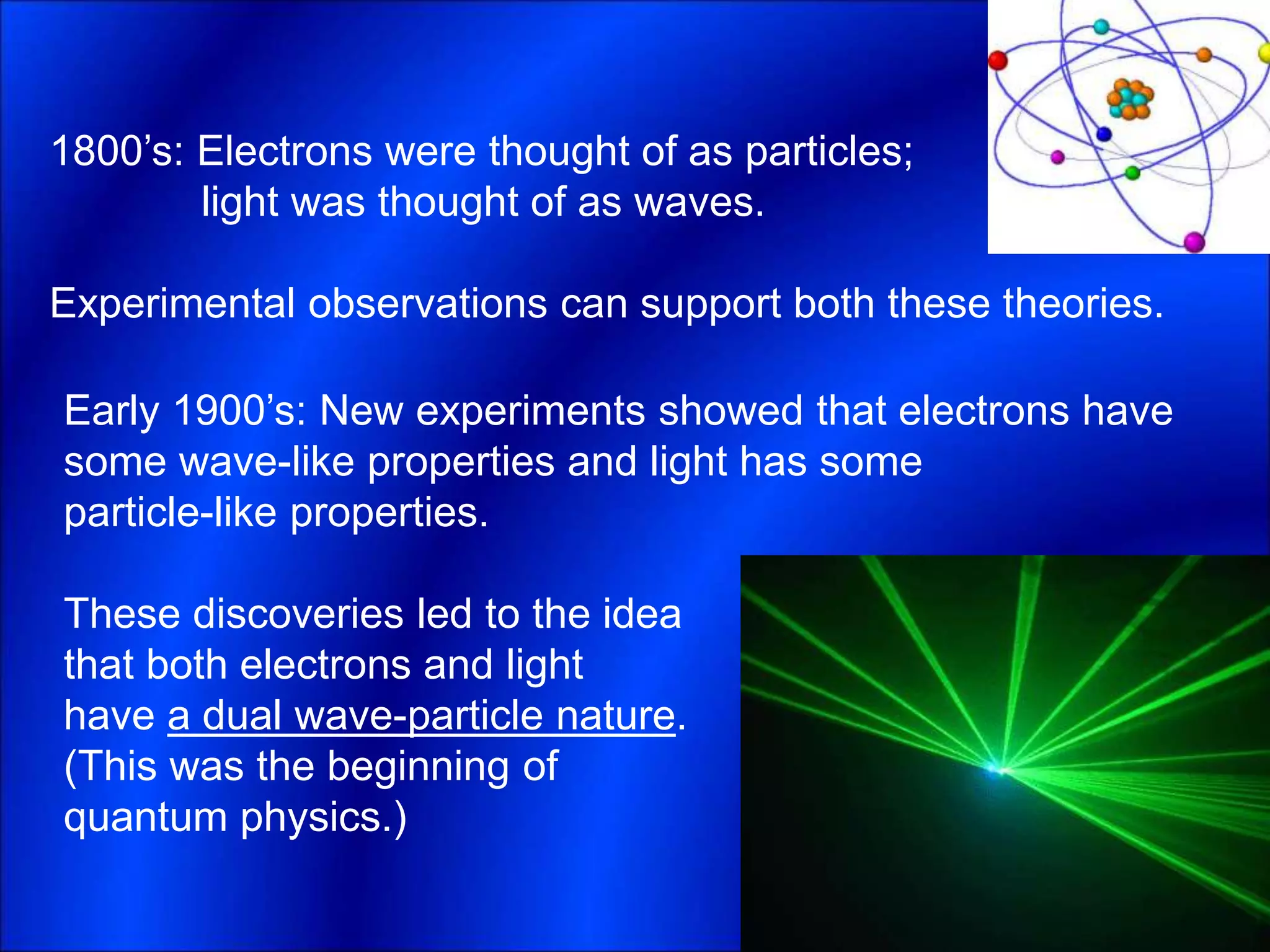 1800’s: Electrons were thought of as particles;
light was thought of as waves.
Experimental observations can support both these theories.
Early 1900’s: New experiments showed that electrons have
some wave-like properties and light has some
particle-like properties.
These discoveries led to the idea
that both electrons and light
have a dual wave-particle nature.
(This was the beginning of
quantum physics.)
 