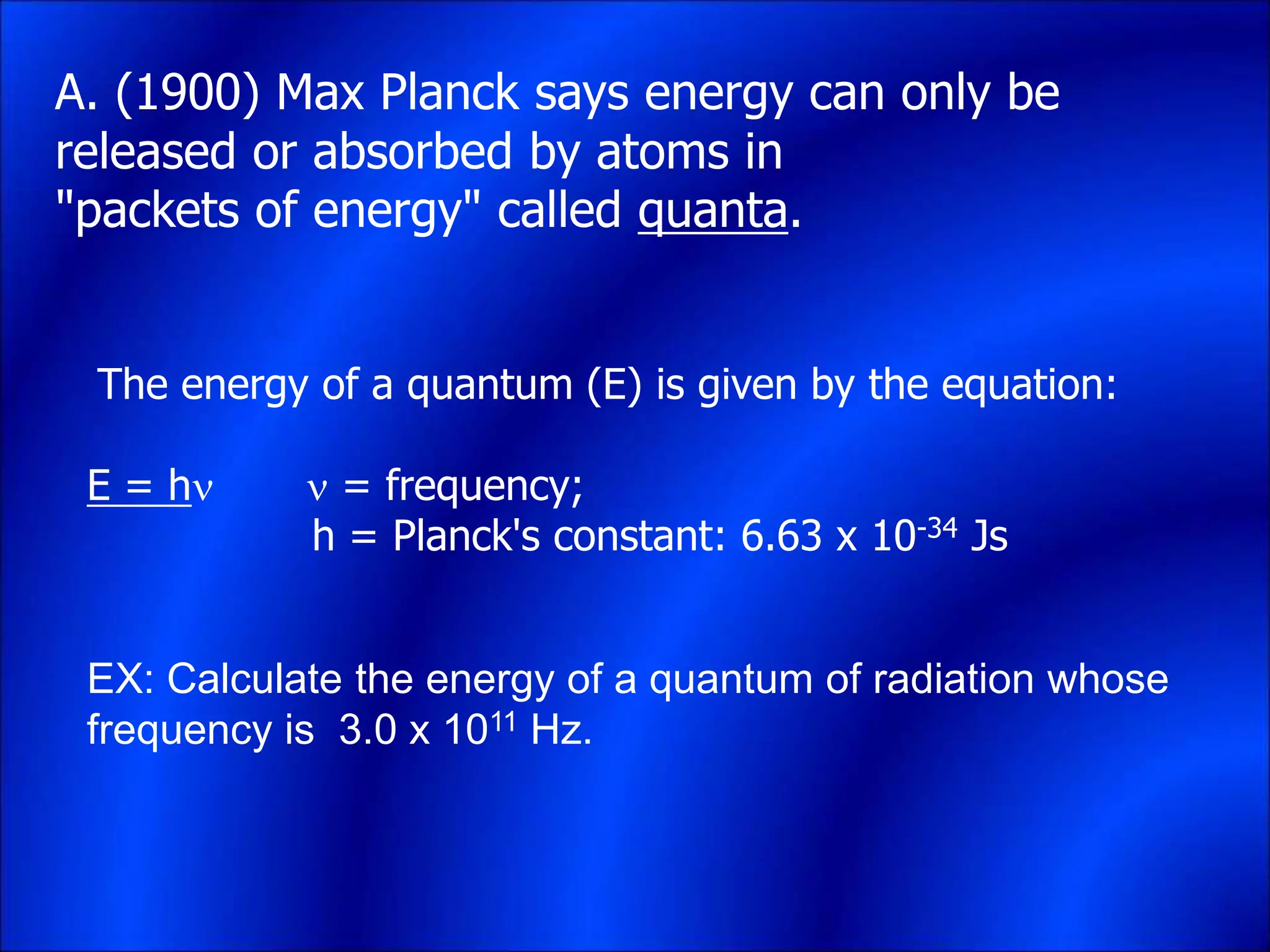A. (1900) Max Planck says energy can only be
released or absorbed by atoms in
"packets of energy" called quanta.
The energy of a quantum (E) is given by the equation:
E = h  = frequency;
h = Planck's constant: 6.63 x 10-34 Js
EX: Calculate the energy of a quantum of radiation whose
frequency is 3.0 x 1011 Hz.
 