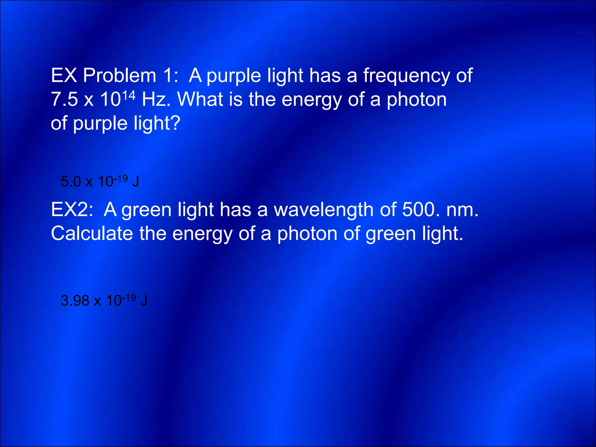 EX Problem 1: A purple light has a frequency of
7.5 x 1014 Hz. What is the energy of a photon
of purple light?
EX2: A green light has a wavelength of 500. nm.
Calculate the energy of a photon of green light.
5.0 x 10-19 J
3.98 x 10-19 J
 