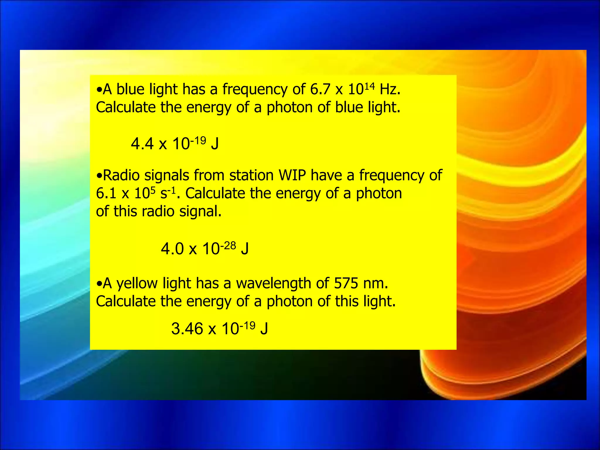 •A blue light has a frequency of 6.7 x 1014 Hz.
Calculate the energy of a photon of blue light.
•Radio signals from station WIP have a frequency of
6.1 x 105 s-1. Calculate the energy of a photon
of this radio signal.
•A yellow light has a wavelength of 575 nm.
Calculate the energy of a photon of this light.
4.4 x 10-19 J
4.0 x 10-28 J
3.46 x 10-19 J
 