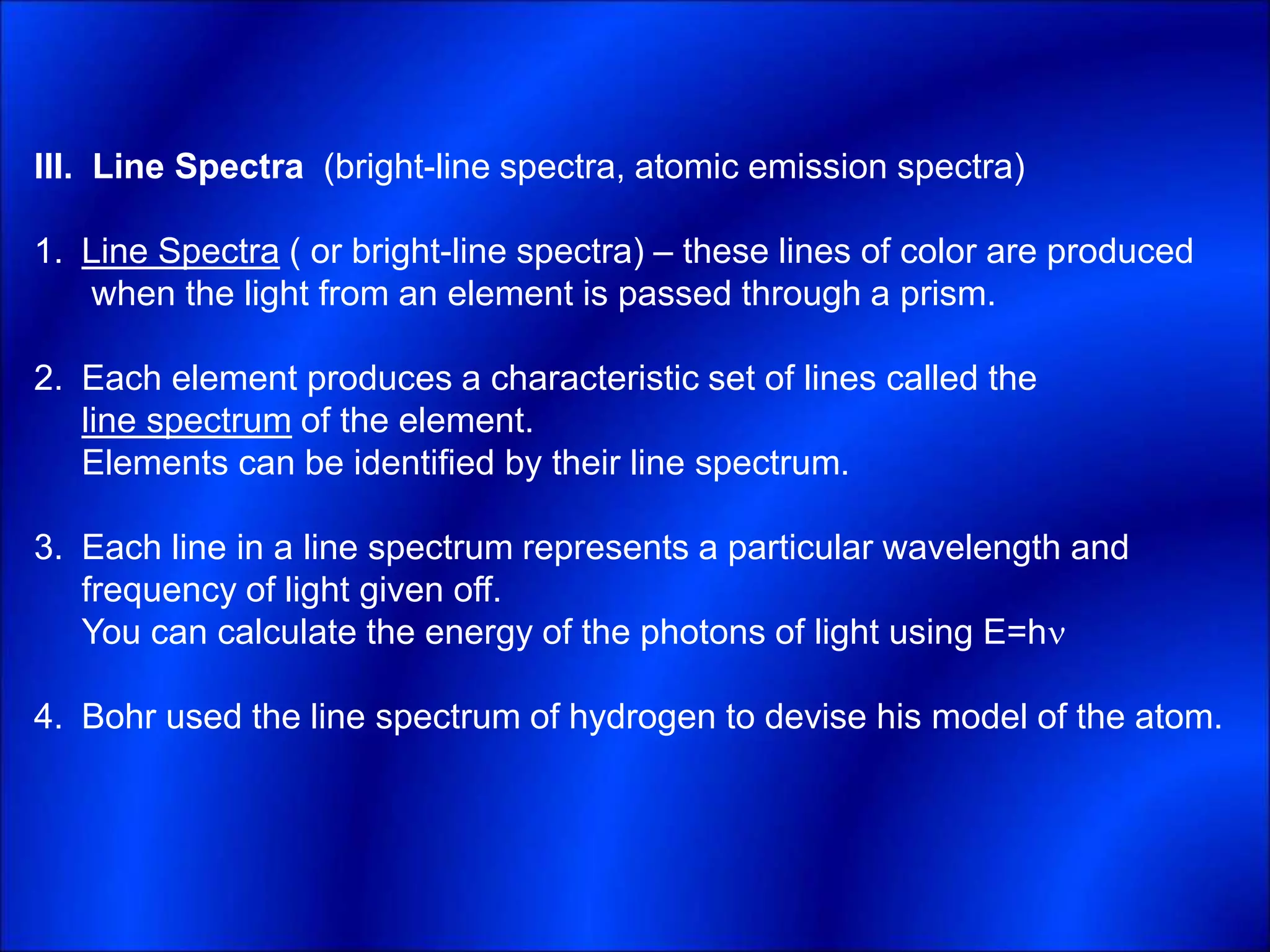 III. Line Spectra (bright-line spectra, atomic emission spectra)
1. Line Spectra ( or bright-line spectra) – these lines of color are produced
when the light from an element is passed through a prism.
2. Each element produces a characteristic set of lines called the
line spectrum of the element.
Elements can be identified by their line spectrum.
3. Each line in a line spectrum represents a particular wavelength and
frequency of light given off.
You can calculate the energy of the photons of light using E=h
4. Bohr used the line spectrum of hydrogen to devise his model of the atom.
 
