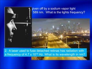 1. The yellow light given off by a sodium vapor light
has a wavelength of 589 nm. What is the lights frequency?
2. A laser used to fuse detached retinas has radiation with
a frequency of 4.7 x 1014 Hz. What is its wavelength in nm?
 