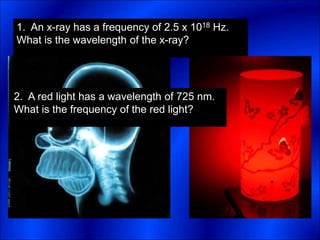 1. An x-ray has a frequency of 2.5 x 1018 Hz.
What is the wavelength of the x-ray?
2. A red light has a wavelength of 725 nm.
What is the frequency of the red light?
 