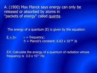 A. (1900) Max Planck says energy can only be
released or absorbed by atoms in
"packets of energy" called quanta.
The energy of a quantum (E) is given by the equation:
E = h  = frequency;
h = Planck's constant: 6.63 x 10-34 Js
EX: Calculate the energy of a quantum of radiation whose
frequency is 3.0 x 1011 Hz.
 