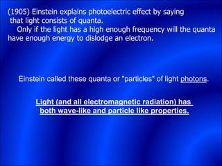 (1905) Einstein explains photoelectric effect by saying
that light consists of quanta.
Only if the light has a high enough frequency will the quanta
have enough energy to dislodge an electron.
Einstein called these quanta or "particles" of light photons.
Light (and all electromagnetic radiation) has
both wave-like and particle like properties.
 