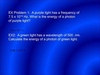 EX Problem 1: A purple light has a frequency of
7.5 x 1014 Hz. What is the energy of a photon
of purple light?
EX2: A green light has a wavelength of 500. nm.
Calculate the energy of a photon of green light.
5.0 x 10-19 J
3.98 x 10-19 J
 