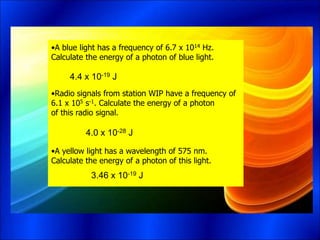 •A blue light has a frequency of 6.7 x 1014 Hz.
Calculate the energy of a photon of blue light.
•Radio signals from station WIP have a frequency of
6.1 x 105 s-1. Calculate the energy of a photon
of this radio signal.
•A yellow light has a wavelength of 575 nm.
Calculate the energy of a photon of this light.
4.4 x 10-19 J
4.0 x 10-28 J
3.46 x 10-19 J
 