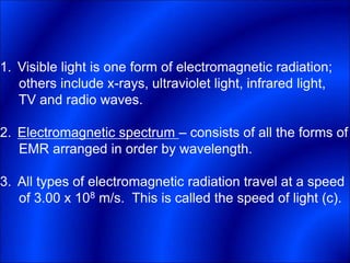1. Visible light is one form of electromagnetic radiation;
others include x-rays, ultraviolet light, infrared light,
TV and radio waves.
2. Electromagnetic spectrum – consists of all the forms of
EMR arranged in order by wavelength.
3. All types of electromagnetic radiation travel at a speed
of 3.00 x 108 m/s. This is called the speed of light (c).
 