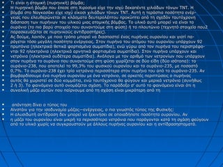  Τι είναι η ατομική (πυρηνική) βόμβα;Τι είναι η ατομική (πυρηνική) βόμβα;
 Η πυρηνική βόμβα που έπεσε στη Χιροσίμα είχε την ισχύ δεκαπέντε χιλιάδων τόνων ΤΝΤ. ΗΗ πυρηνική βόμβα που έπεσε στη Χιροσίμα είχε την ισχύ δεκαπέντε χιλιάδων τόνων ΤΝΤ. Η
 βόμβα στο Ναγκασάκι είχε ισχύ είκοσι χιλιάδων τόνων ΤΝΤ. Αυτή η τεράστια ποσότητα ενέρ-βόμβα στο Ναγκασάκι είχε ισχύ είκοσι χιλιάδων τόνων ΤΝΤ. Αυτή η τεράστια ποσότητα ενέρ-
 γειας που ελευθερώνεται σε κλάσματα δευτερολέπτου προκύπτει από τη σχεδόν ταυτόχρονηγειας που ελευθερώνεται σε κλάσματα δευτερολέπτου προκύπτει από τη σχεδόν ταυτόχρονη
 διάσπαση των πυρήνων του υλικού μιας ατομικής βόμβας. Το υλικό αυτό μπορεί να είναι τοδιάσπαση των πυρήνων του υλικού μιας ατομικής βόμβας. Το υλικό αυτό μπορεί να είναι το
 ουράνιο (το πιο βαρύ στοιχείο που συναντούμε στη φύση) ή το πλουτώνιο (τεχνητό στοιχείο που2ουράνιο (το πιο βαρύ στοιχείο που συναντούμε στη φύση) ή το πλουτώνιο (τεχνητό στοιχείο που2
 παρασκευάζεται σε πυρηνικούς αντιδραστήρες).παρασκευάζεται σε πυρηνικούς αντιδραστήρες).
 Ας δούμε, λοιπόν, με ποιο τρόπο μπορεί να διασπαστεί ένας πυρήνας ουρανίου και γιατί πα-Ας δούμε, λοιπόν, με ποιο τρόπο μπορεί να διασπαστεί ένας πυρήνας ουρανίου και γιατί πα-
 ράγεται τόσο μεγάλη ποσότητα ενέργειας. Στον πυρήνα του ατόμου του ουρανίου υπάρχουν 92ράγεται τόσο μεγάλη ποσότητα ενέργειας. Στον πυρήνα του ατόμου του ουρανίου υπάρχουν 92
 πρωτόνια (ηλεκτρικά θετικά φορτισμένα σωματίδια), ενώ γύρω από τον πυρήνα του περιστρέφο-πρωτόνια (ηλεκτρικά θετικά φορτισμένα σωματίδια), ενώ γύρω από τον πυρήνα του περιστρέφο-
 νται 92 ηλεκτρόνια (ηλεκτρικά αρνητικά φορτισμένα σωματίδια). Στον πυρήνα υπάρχουν καινται 92 ηλεκτρόνια (ηλεκτρικά αρνητικά φορτισμένα σωματίδια). Στον πυρήνα υπάρχουν και
 νετρόνια (ηλεκτρικά ουδέτερα σωματίδια). Ανάλογα με τον αριθμό των νετρονίων που υπάρχουννετρόνια (ηλεκτρικά ουδέτερα σωματίδια). Ανάλογα με τον αριθμό των νετρονίων που υπάρχουν
 στον πυρήνα το ουράνιο που συναντούμε στη φύση χωρίζεται σε δύο είδη (δύο ισότοπα): τοστον πυρήνα το ουράνιο που συναντούμε στη φύση χωρίζεται σε δύο είδη (δύο ισότοπα): το
 ουράνιο-238, που αποτελεί το 99,3% του φυσικού ουρανίου και το ουράνιο-235, με ποσοστόουράνιο-238, που αποτελεί το 99,3% του φυσικού ουρανίου και το ουράνιο-235, με ποσοστό
 0,7%. Το ουράνιο-238 έχει τρία νετρόνια περισσότερα στον πυρήνα του από το ουράνιο-235. Αν0,7%. Το ουράνιο-238 έχει τρία νετρόνια περισσότερα στον πυρήνα του από το ουράνιο-235. Αν
 βομβαρδίσουμε ένα πυρήνα ουρανίου με ένα νετρόνιο, σε αρκετές περιπτώσεις ο πυρήναςβομβαρδίσουμε ένα πυρήνα ουρανίου με ένα νετρόνιο, σε αρκετές περιπτώσεις ο πυρήνας
 αυτός θα χωριστεί σε δύο κομμάτια, ενώ ταυτόχρονα θα φύγουν και μερικά νετρόνια (συνήθωςαυτός θα χωριστεί σε δύο κομμάτια, ενώ ταυτόχρονα θα φύγουν και μερικά νετρόνια (συνήθως
 2 ή 3). Το φαινόμενο αυτό ονομάζεται σχάση. Το παράδοξο σ' αυτό το φαινόμενο είναι ότι η2 ή 3). Το φαινόμενο αυτό ονομάζεται σχάση. Το παράδοξο σ' αυτό το φαινόμενο είναι ότι η
 συνολική μάζα αυτών που παίρνουμε από τη σχάση είναι μικρότερη από τησυνολική μάζα αυτών που παίρνουμε από τη σχάση είναι μικρότερη από τη
 απάντηση δίνει ο τύπος τουαπάντηση δίνει ο τύπος του
 Αϊνστάιν για την ισοδυναμία μάζας—ενέργειας, ο πιο γνωστός τύπος της Φυσικής:Αϊνστάιν για την ισοδυναμία μάζας—ενέργειας, ο πιο γνωστός τύπος της Φυσικής:
 Η αλυσιδωτή αντίδραση δεν μπορεί να ξεκινήσει σε οποιαδήποτε ποσότητα ουρανίου. ΑνΗ αλυσιδωτή αντίδραση δεν μπορεί να ξεκινήσει σε οποιαδήποτε ποσότητα ουρανίου. Αν
 η μάζα του ουρανίου είναι μικρή τα περισσότερα νετρόνια που παράγονται κατά τη σχάση φεύγουνη μάζα του ουρανίου είναι μικρή τα περισσότερα νετρόνια που παράγονται κατά τη σχάση φεύγουν
από το υλικό χωρίς να συγκρουστούν με άλλους πυρήνες ουρανίου και η αντίδρασησταματά.από το υλικό χωρίς να συγκρουστούν με άλλους πυρήνες ουρανίου και η αντίδρασησταματά.
 